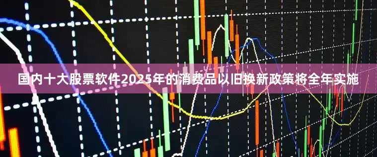 国内十大股票软件2025年的消费品以旧换新政策将全年实施