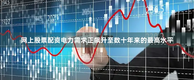 网上股票配资电力需求正飙升至数十年来的最高水平