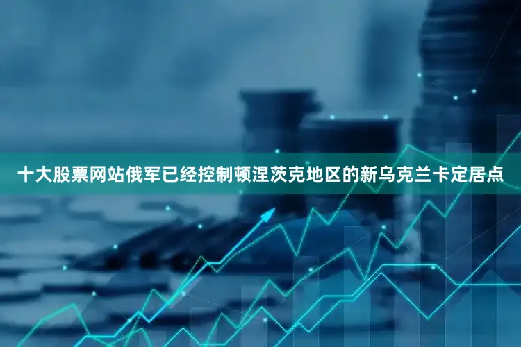 十大股票网站俄军已经控制顿涅茨克地区的新乌克兰卡定居点