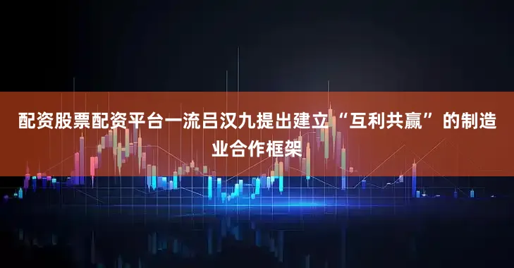 配资股票配资平台一流吕汉九提出建立 “互利共赢” 的制造业合作框架