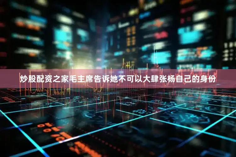 炒股配资之家毛主席告诉她不可以大肆张杨自己的身份