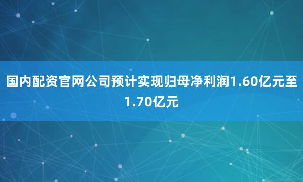 国内配资官网公司预计实现归母净利润1.60亿元至1.70亿元