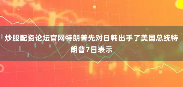炒股配资论坛官网特朗普先对日韩出手了美国总统特朗普7日表示
