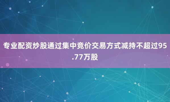 专业配资炒股通过集中竞价交易方式减持不超过95.77万股