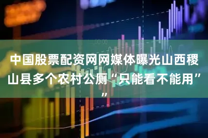 中国股票配资网网媒体曝光山西稷山县多个农村公厕“只能看不能用”