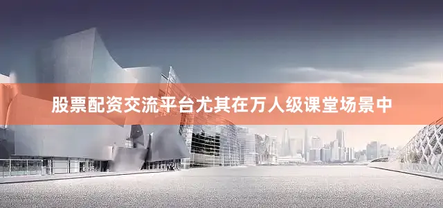 股票配资交流平台尤其在万人级课堂场景中