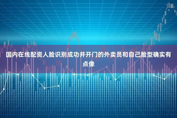 国内在线配资人脸识别成功并开门的外卖员和自己脸型确实有点像